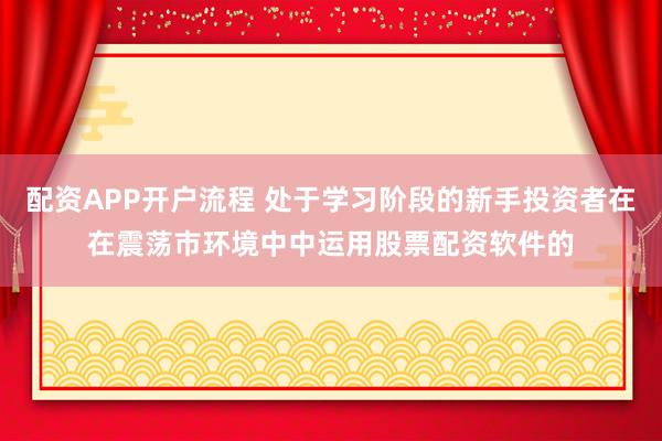 配资APP开户流程 处于学习阶段的新手投资者在在震荡市环境中中运用股票配资软件的