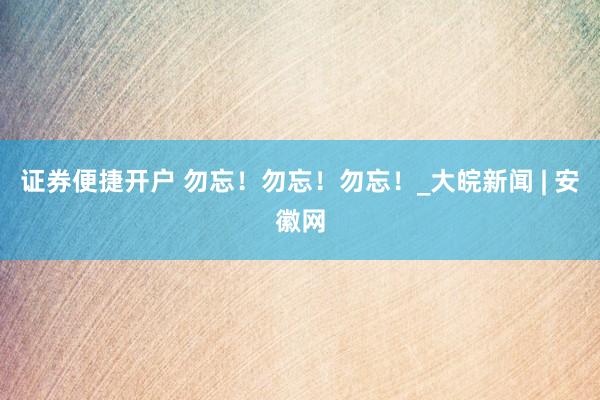 证券便捷开户 勿忘！勿忘！勿忘！_大皖新闻 | 安徽网