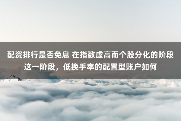 配资排行是否免息 在指数虚高而个股分化的阶段这一阶段，低换手率的配置型账户如何