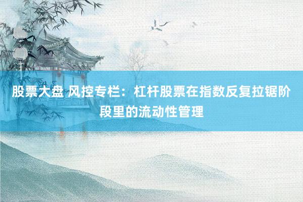 股票大盘 风控专栏：杠杆股票在指数反复拉锯阶段里的流动性管理