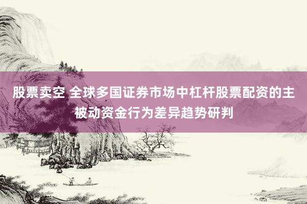 股票卖空 全球多国证券市场中杠杆股票配资的主被动资金行为差异趋势研判
