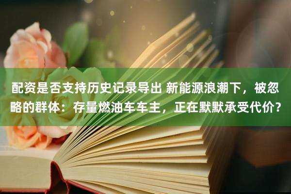 配资是否支持历史记录导出 新能源浪潮下，被忽略的群体：存量燃油车车主，正在默默承受代价？