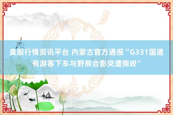 美股行情资讯平台 内蒙古官方通报“G331国道有游客下车与野熊合影突遭撕咬”