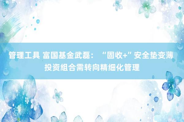 管理工具 富国基金武磊： “固收+”安全垫变薄 投资组合需转向精细化管理