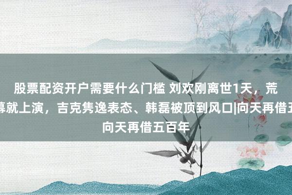 股票配资开户需要什么门槛 刘欢刚离世1天，荒唐一幕就上演，吉克隽逸表态、韩磊被顶到风口|向天再借五百年