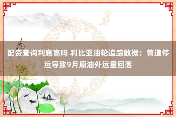 配资查询利息高吗 利比亚油轮追踪数据：管道停运导致9月原油外运量回落