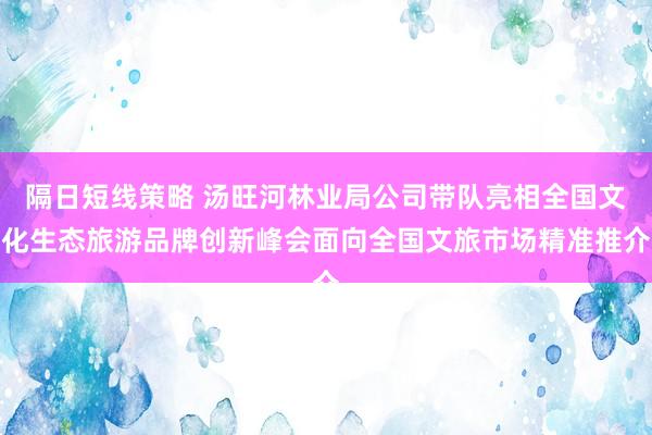 隔日短线策略 汤旺河林业局公司带队亮相全国文化生态旅游品牌创新峰会面向全国文旅市场精准推介