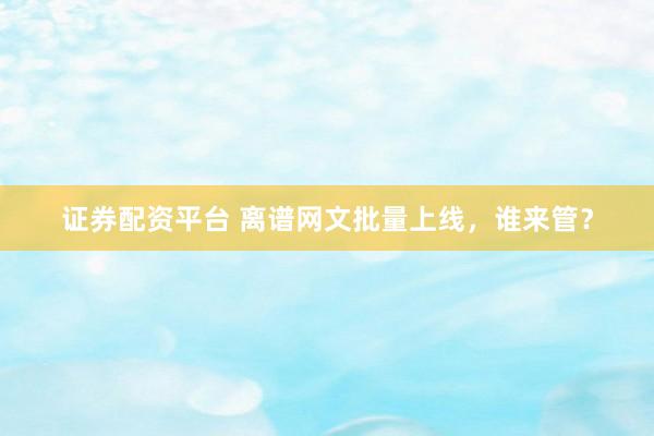 证券配资平台 离谱网文批量上线，谁来管？