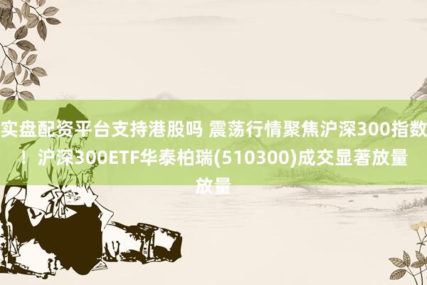 实盘配资平台支持港股吗 震荡行情聚焦沪深300指数！沪深300ETF华泰柏瑞(510300)成交显著放量