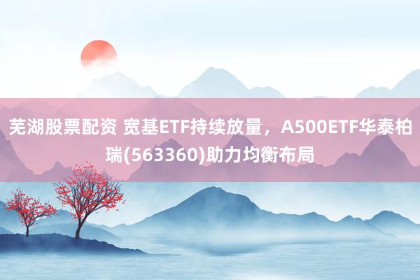 芜湖股票配资 宽基ETF持续放量，A500ETF华泰柏瑞(563360)助力均衡布局
