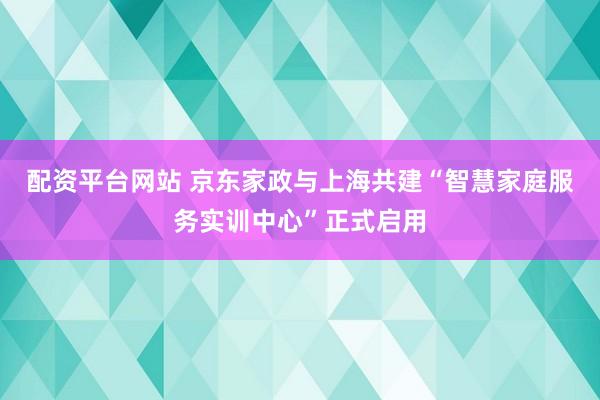 配资平台网站 京东家政与上海共建“智慧家庭服务实训中心”正式启用