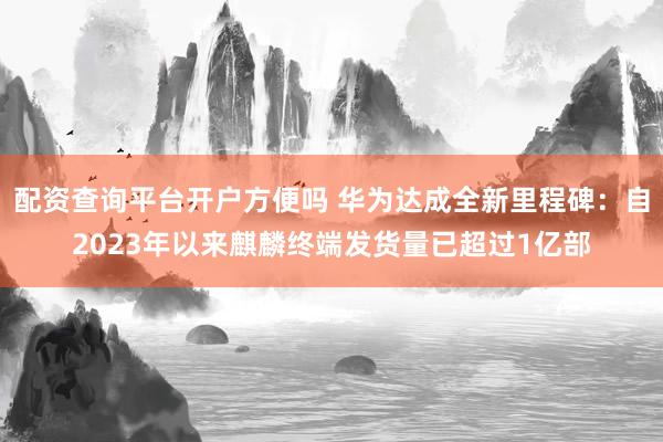 配资查询平台开户方便吗 华为达成全新里程碑:自2023年以来麒麟终端发货量已超过1亿部